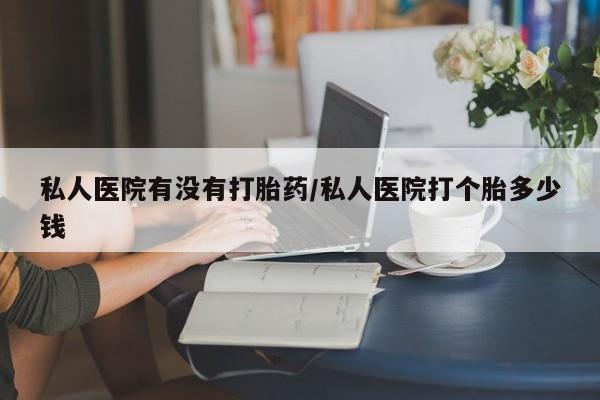 流产药购买私人医院有没有打胎药/私人医院打个胎多少钱