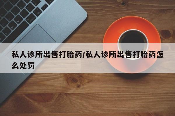 流产药购买私人诊所出售打胎药/私人诊所出售打胎药怎么处罚