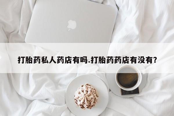流产药购买打胎药私人药店有吗.打胎药药店有没有？