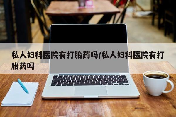 流产药购买私人妇科医院有打胎药吗/私人妇科医院有打胎药吗