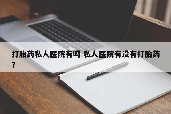 流产药购买打胎药私人医院有吗.私人医院有没有打胎药？