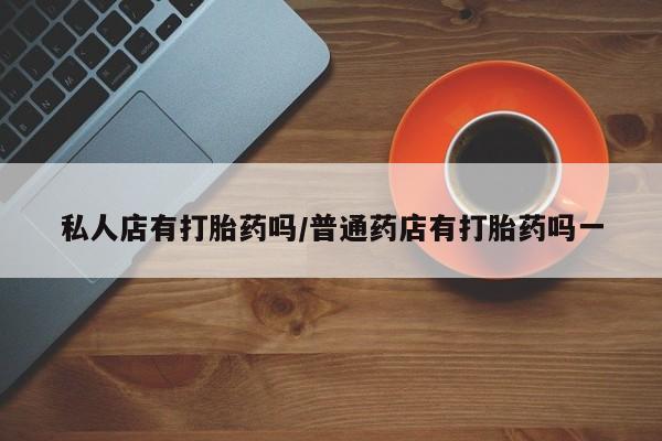 流产药购买私人店有打胎药吗/普通药店有打胎药吗一