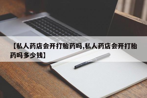 流产药购买【私人药店会开打胎药吗,私人药店会开打胎药吗多少钱】