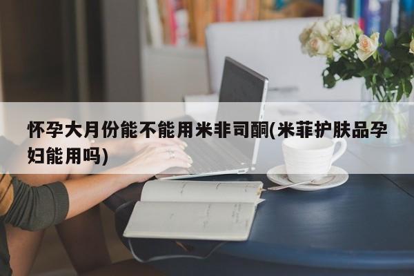流产药购买怀孕大月份能不能用米非司酮(米菲护肤品孕妇能用吗)