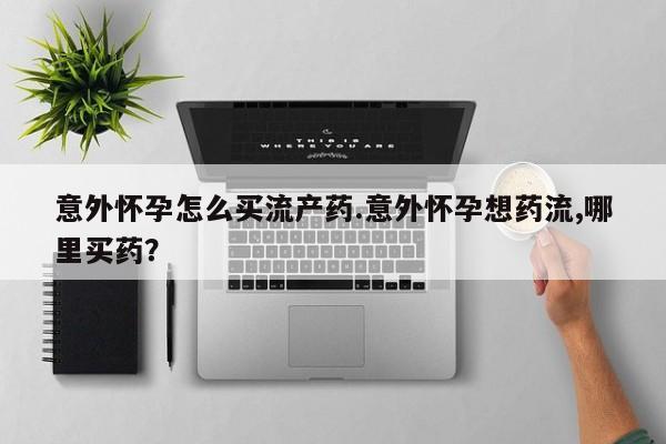 流产药购买意外怀孕怎么买流产药.意外怀孕想药流,哪里买药？