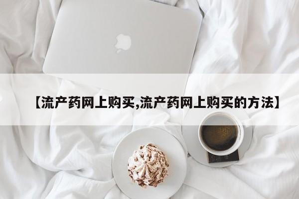流产药购买【流产药网上购买,流产药网上购买的方法】