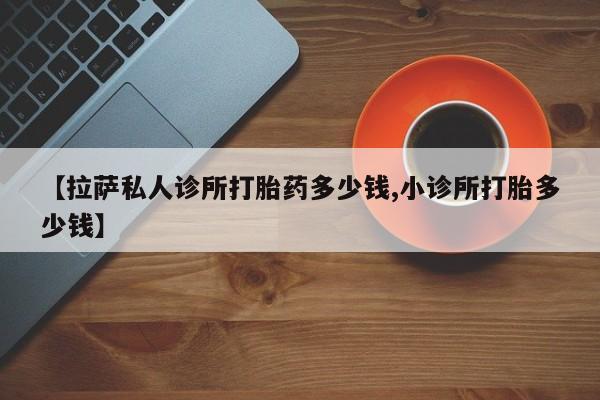 流产药购买【拉萨私人诊所打胎药多少钱,小诊所打胎多少钱】