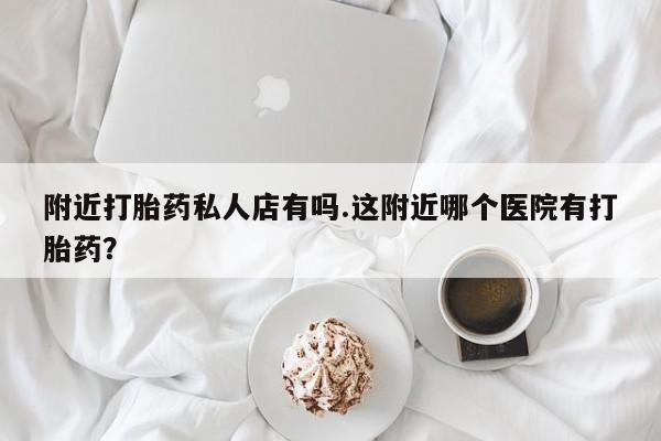 流产药购买附近打胎药私人店有吗.这附近哪个医院有打胎药？