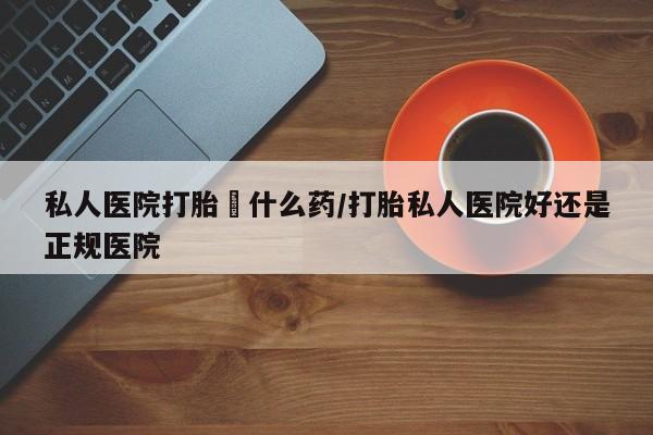 流产药购买私人医院打胎給什么药/打胎私人医院好还是正规医院