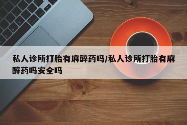 流产药购买私人诊所打胎有麻醉药吗/私人诊所打胎有麻醉药吗安全吗