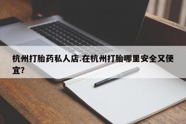 流产药购买杭州打胎药私人店.在杭州打胎哪里安全又便宜？